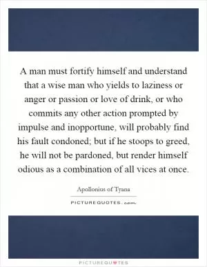 A man must fortify himself and understand that a wise man who yields to laziness or anger or passion or love of drink, or who commits any other action prompted by impulse and inopportune, will probably find his fault condoned; but if he stoops to greed, he will not be pardoned, but render himself odious as a combination of all vices at once Picture Quote #1