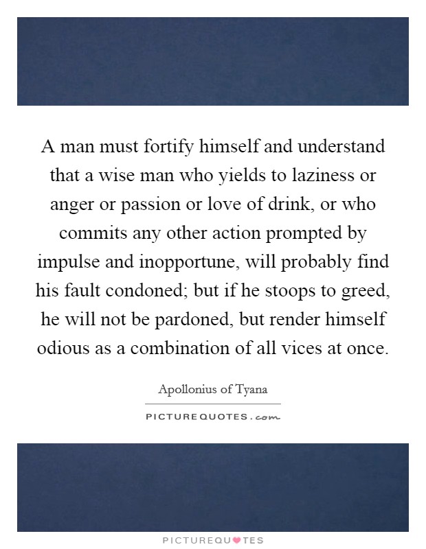 A man must fortify himself and understand that a wise man who yields to laziness or anger or passion or love of drink, or who commits any other action prompted by impulse and inopportune, will probably find his fault condoned; but if he stoops to greed, he will not be pardoned, but render himself odious as a combination of all vices at once. Picture Quote #1