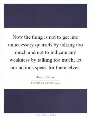 Now the thing is not to get into unnecessary quarrels by talking too much and not to indicate any weakness by talking too much; let our actions speak for themselves Picture Quote #1