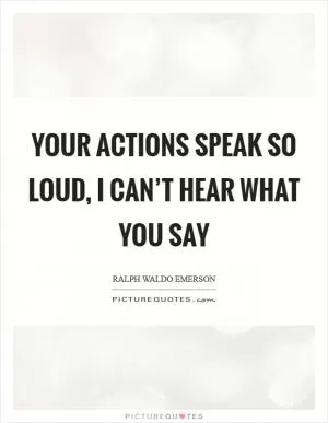 Your actions speak so loud, I can’t hear what you say Picture Quote #1