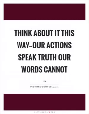 Think about it this way--our actions speak truth our words cannot Picture Quote #1