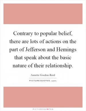 Contrary to popular belief, there are lots of actions on the part of Jefferson and Hemings that speak about the basic nature of their relationship Picture Quote #1