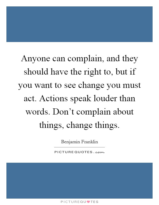 Anyone can complain, and they should have the right to, but if you want to see change you must act. Actions speak louder than words. Don't complain about things, change things. Picture Quote #1
