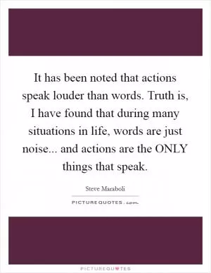 It has been noted that actions speak louder than words. Truth is, I have found that during many situations in life, words are just noise... and actions are the ONLY things that speak Picture Quote #1