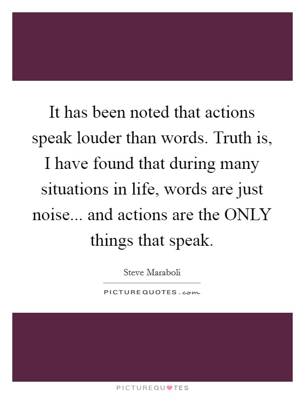 It has been noted that actions speak louder than words. Truth is, I have found that during many situations in life, words are just noise... and actions are the ONLY things that speak. Picture Quote #1