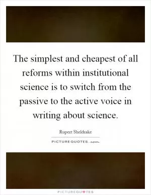 The simplest and cheapest of all reforms within institutional science is to switch from the passive to the active voice in writing about science Picture Quote #1