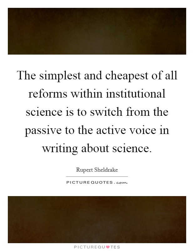 The simplest and cheapest of all reforms within institutional science is to switch from the passive to the active voice in writing about science. Picture Quote #1