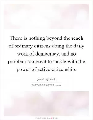 There is nothing beyond the reach of ordinary citizens doing the daily work of democracy, and no problem too great to tackle with the power of active citizenship Picture Quote #1