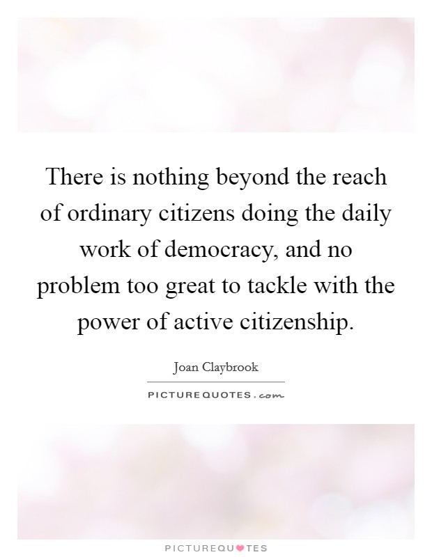 There is nothing beyond the reach of ordinary citizens doing the daily work of democracy, and no problem too great to tackle with the power of active citizenship. Picture Quote #1