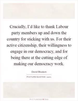 Crucially, I’d like to thank Labour party members up and down the country for sticking with us. For their active citizenship, their willingness to engage in our democracy, and for being there at the cutting edge of making our democracy work Picture Quote #1