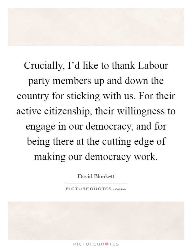 Crucially, I'd like to thank Labour party members up and down the country for sticking with us. For their active citizenship, their willingness to engage in our democracy, and for being there at the cutting edge of making our democracy work. Picture Quote #1