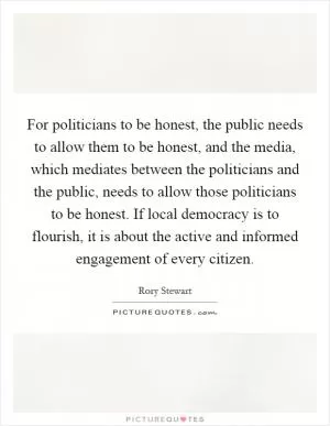 For politicians to be honest, the public needs to allow them to be honest, and the media, which mediates between the politicians and the public, needs to allow those politicians to be honest. If local democracy is to flourish, it is about the active and informed engagement of every citizen Picture Quote #1