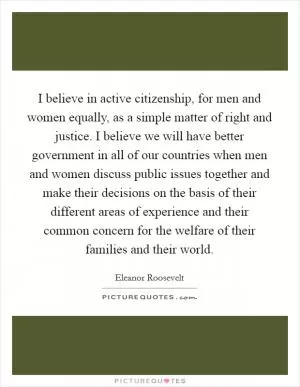 I believe in active citizenship, for men and women equally, as a simple matter of right and justice. I believe we will have better government in all of our countries when men and women discuss public issues together and make their decisions on the basis of their different areas of experience and their common concern for the welfare of their families and their world Picture Quote #1