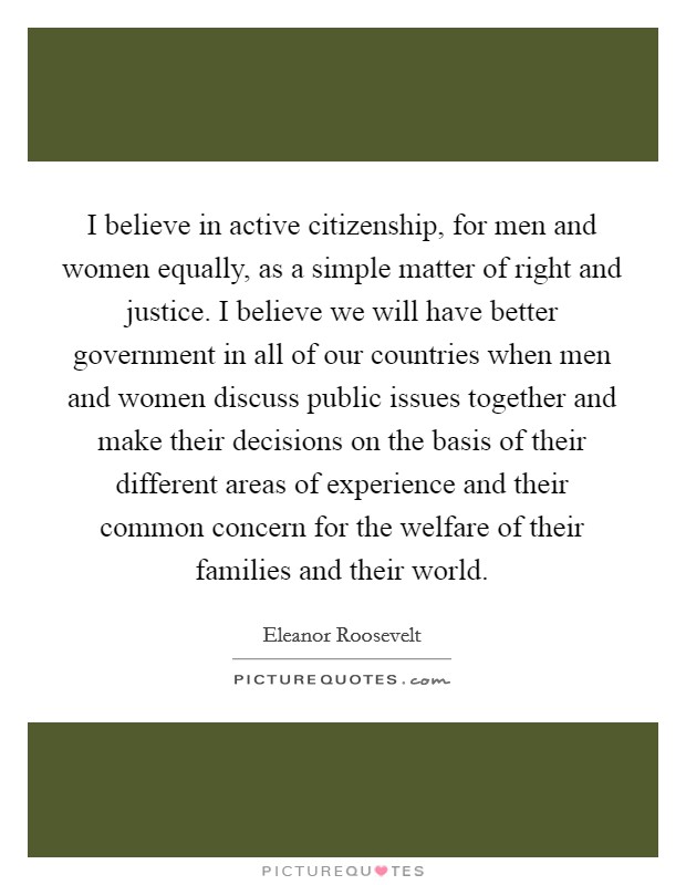 I believe in active citizenship, for men and women equally, as a simple matter of right and justice. I believe we will have better government in all of our countries when men and women discuss public issues together and make their decisions on the basis of their different areas of experience and their common concern for the welfare of their families and their world. Picture Quote #1