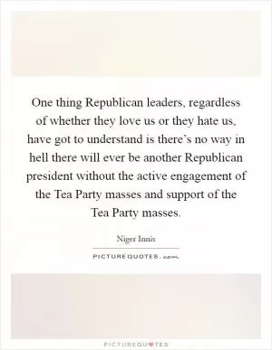 One thing Republican leaders, regardless of whether they love us or they hate us, have got to understand is there’s no way in hell there will ever be another Republican president without the active engagement of the Tea Party masses and support of the Tea Party masses Picture Quote #1