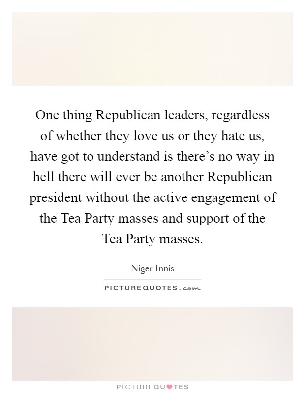 One thing Republican leaders, regardless of whether they love us or they hate us, have got to understand is there's no way in hell there will ever be another Republican president without the active engagement of the Tea Party masses and support of the Tea Party masses. Picture Quote #1