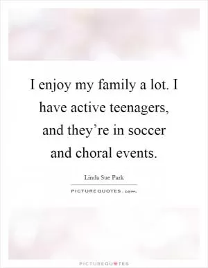 I enjoy my family a lot. I have active teenagers, and they’re in soccer and choral events Picture Quote #1