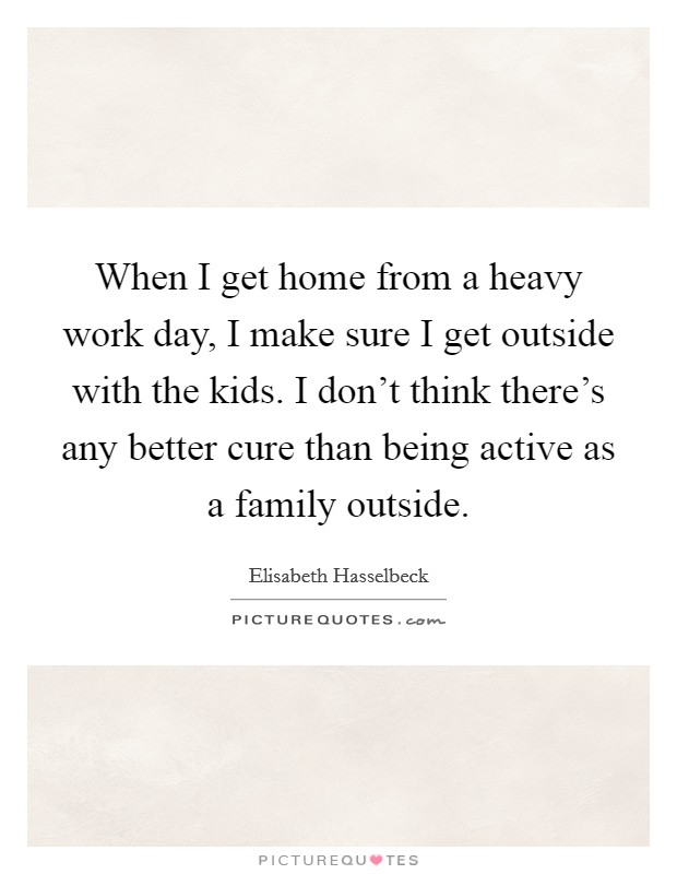 When I get home from a heavy work day, I make sure I get outside with the kids. I don't think there's any better cure than being active as a family outside. Picture Quote #1