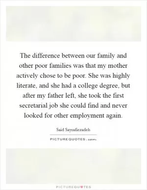 The difference between our family and other poor families was that my mother actively chose to be poor. She was highly literate, and she had a college degree, but after my father left, she took the first secretarial job she could find and never looked for other employment again Picture Quote #1