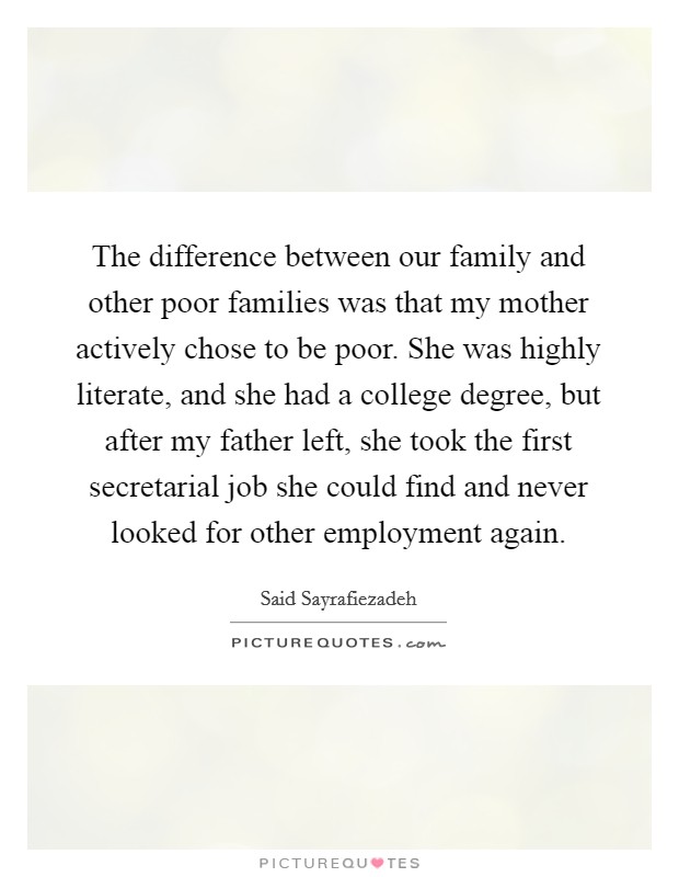 The difference between our family and other poor families was that my mother actively chose to be poor. She was highly literate, and she had a college degree, but after my father left, she took the first secretarial job she could find and never looked for other employment again. Picture Quote #1