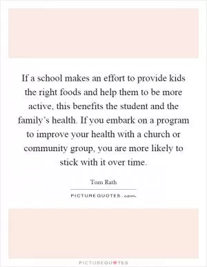 If a school makes an effort to provide kids the right foods and help them to be more active, this benefits the student and the family’s health. If you embark on a program to improve your health with a church or community group, you are more likely to stick with it over time Picture Quote #1
