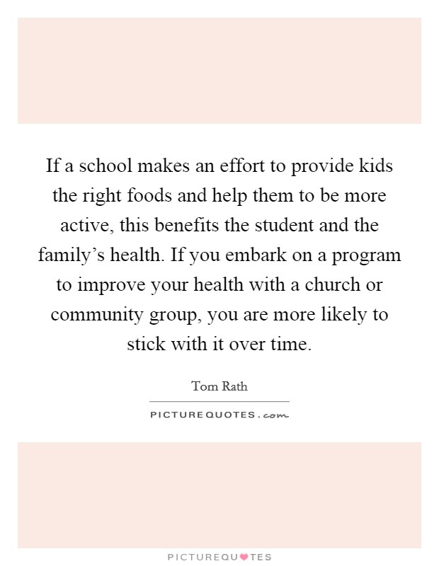 If a school makes an effort to provide kids the right foods and help them to be more active, this benefits the student and the family's health. If you embark on a program to improve your health with a church or community group, you are more likely to stick with it over time. Picture Quote #1