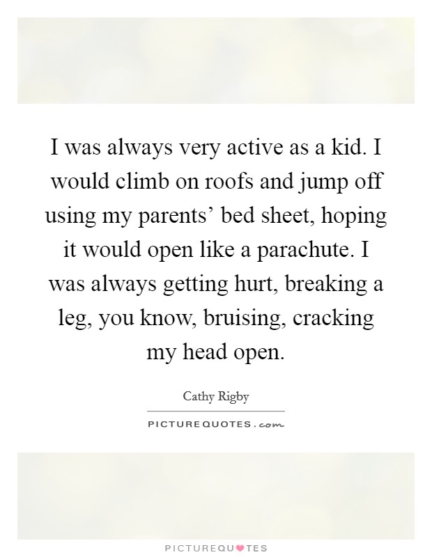 I was always very active as a kid. I would climb on roofs and jump off using my parents' bed sheet, hoping it would open like a parachute. I was always getting hurt, breaking a leg, you know, bruising, cracking my head open. Picture Quote #1