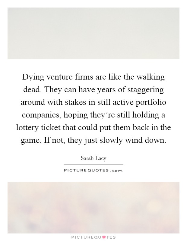 Dying venture firms are like the walking dead. They can have years of staggering around with stakes in still active portfolio companies, hoping they're still holding a lottery ticket that could put them back in the game. If not, they just slowly wind down. Picture Quote #1