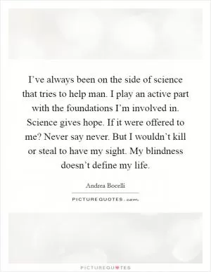I’ve always been on the side of science that tries to help man. I play an active part with the foundations I’m involved in. Science gives hope. If it were offered to me? Never say never. But I wouldn’t kill or steal to have my sight. My blindness doesn’t define my life Picture Quote #1