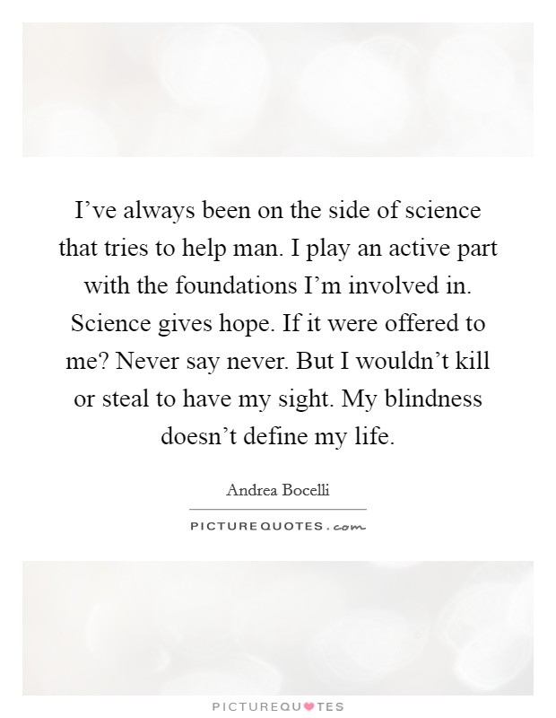 I've always been on the side of science that tries to help man. I play an active part with the foundations I'm involved in. Science gives hope. If it were offered to me? Never say never. But I wouldn't kill or steal to have my sight. My blindness doesn't define my life. Picture Quote #1