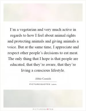I’m a vegetarian and very much active in regards to how I feel about animal rights and protecting animals and giving animals a voice. But at the same time, I appreciate and respect other people’s decisions to eat meat. The only thing that I hope is that people are educated, that they’re aware, that they’re living a conscious lifestyle Picture Quote #1