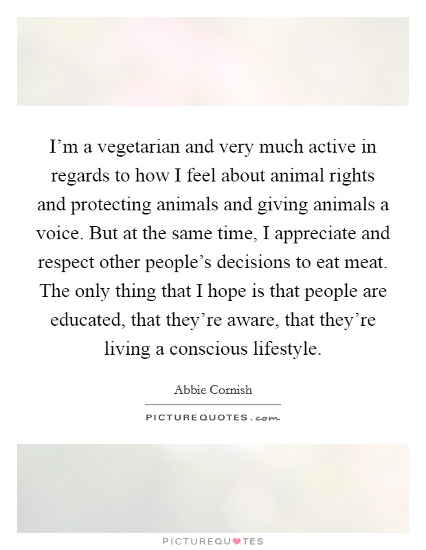 I'm a vegetarian and very much active in regards to how I feel about animal rights and protecting animals and giving animals a voice. But at the same time, I appreciate and respect other people's decisions to eat meat. The only thing that I hope is that people are educated, that they're aware, that they're living a conscious lifestyle. Picture Quote #1