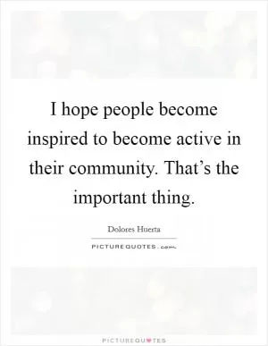 I hope people become inspired to become active in their community. That’s the important thing Picture Quote #1