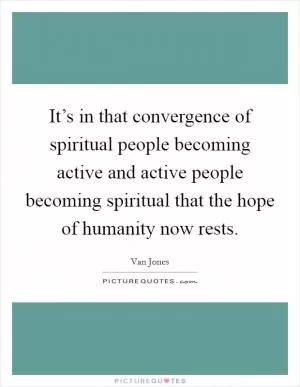 It’s in that convergence of spiritual people becoming active and active people becoming spiritual that the hope of humanity now rests Picture Quote #1