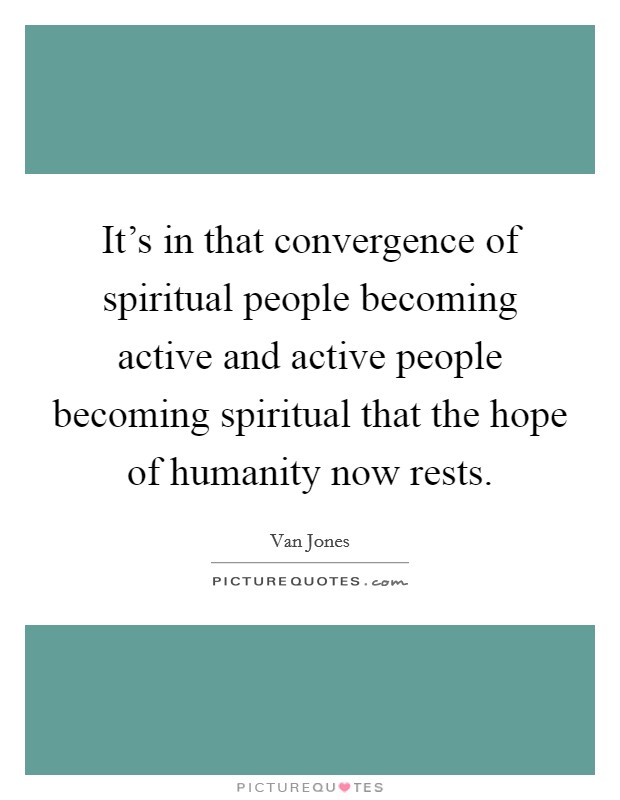 It's in that convergence of spiritual people becoming active and active people becoming spiritual that the hope of humanity now rests. Picture Quote #1