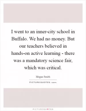 I went to an inner-city school in Buffalo. We had no money. But our teachers believed in hands-on active learning - there was a mandatory science fair, which was critical Picture Quote #1