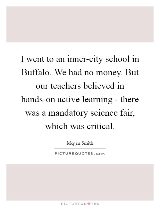 I went to an inner-city school in Buffalo. We had no money. But our teachers believed in hands-on active learning - there was a mandatory science fair, which was critical. Picture Quote #1