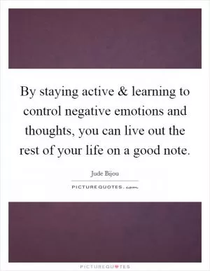 By staying active and learning to control negative emotions and thoughts, you can live out the rest of your life on a good note Picture Quote #1