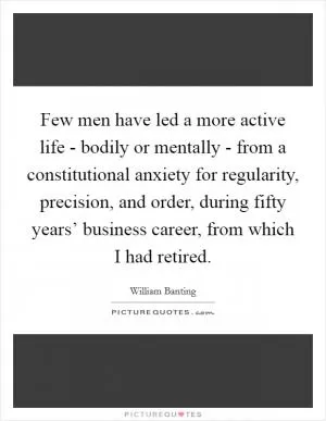 Few men have led a more active life - bodily or mentally - from a constitutional anxiety for regularity, precision, and order, during fifty years’ business career, from which I had retired Picture Quote #1