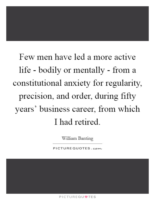Few men have led a more active life - bodily or mentally - from a constitutional anxiety for regularity, precision, and order, during fifty years' business career, from which I had retired. Picture Quote #1