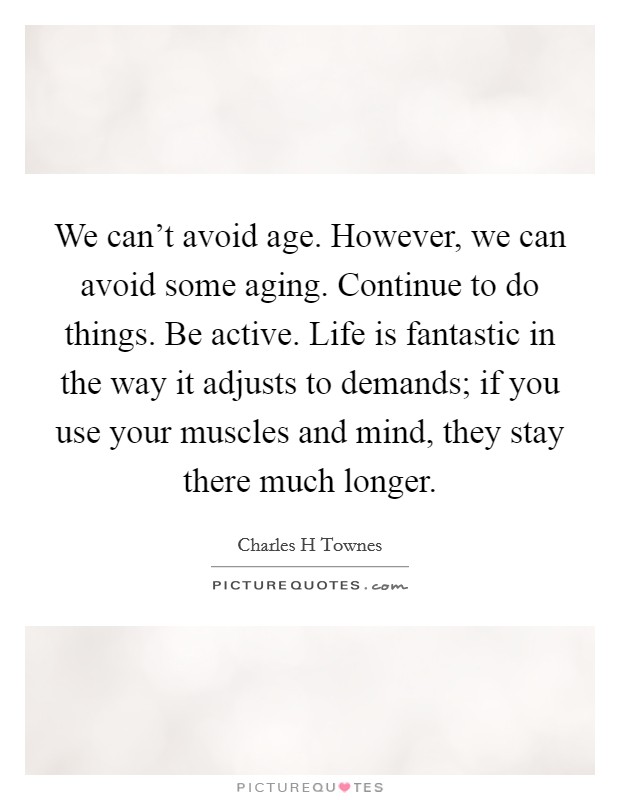 We can't avoid age. However, we can avoid some aging. Continue to do things. Be active. Life is fantastic in the way it adjusts to demands; if you use your muscles and mind, they stay there much longer. Picture Quote #1