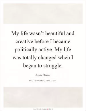 My life wasn’t beautiful and creative before I became politically active. My life was totally changed when I began to struggle Picture Quote #1