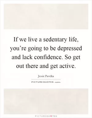 If we live a sedentary life, you’re going to be depressed and lack confidence. So get out there and get active Picture Quote #1