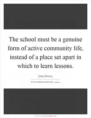 The school must be a genuine form of active community life, instead of a place set apart in which to learn lessons Picture Quote #1