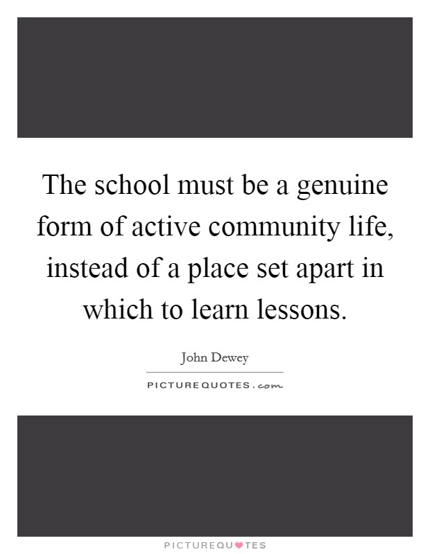 The school must be a genuine form of active community life, instead of a place set apart in which to learn lessons. Picture Quote #1
