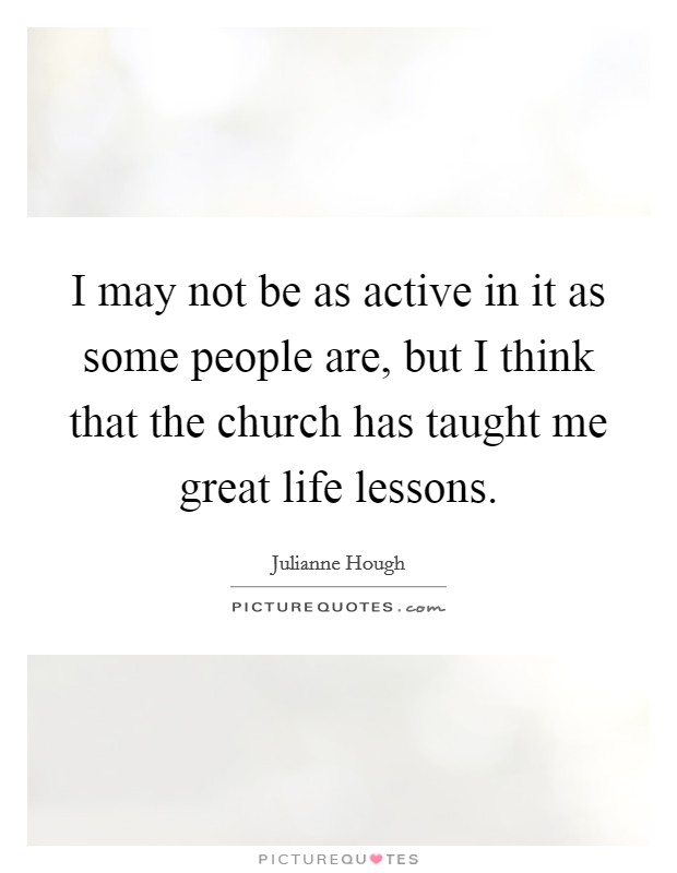 I may not be as active in it as some people are, but I think that the church has taught me great life lessons. Picture Quote #1