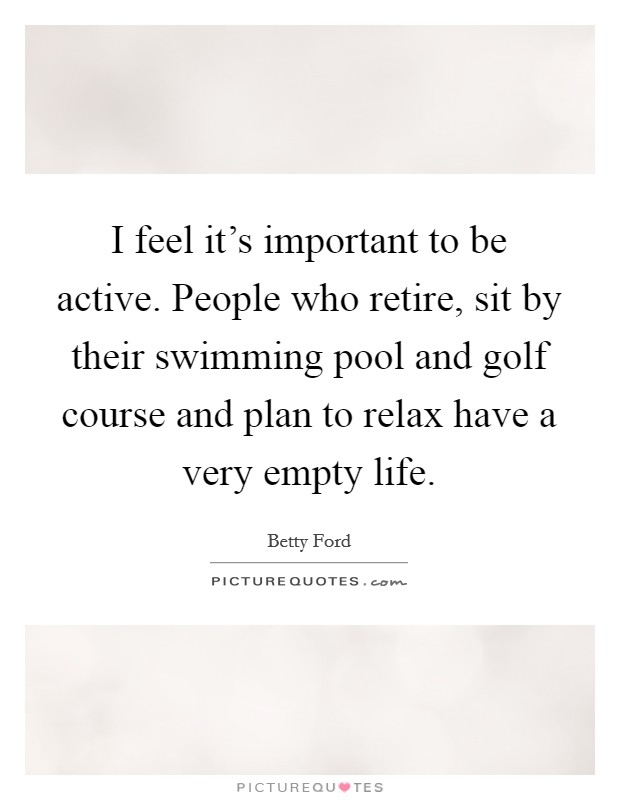 I feel it's important to be active. People who retire, sit by their swimming pool and golf course and plan to relax have a very empty life. Picture Quote #1