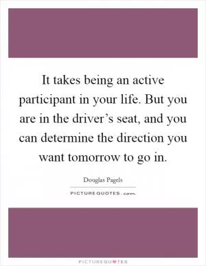 It takes being an active participant in your life. But you are in the driver’s seat, and you can determine the direction you want tomorrow to go in Picture Quote #1