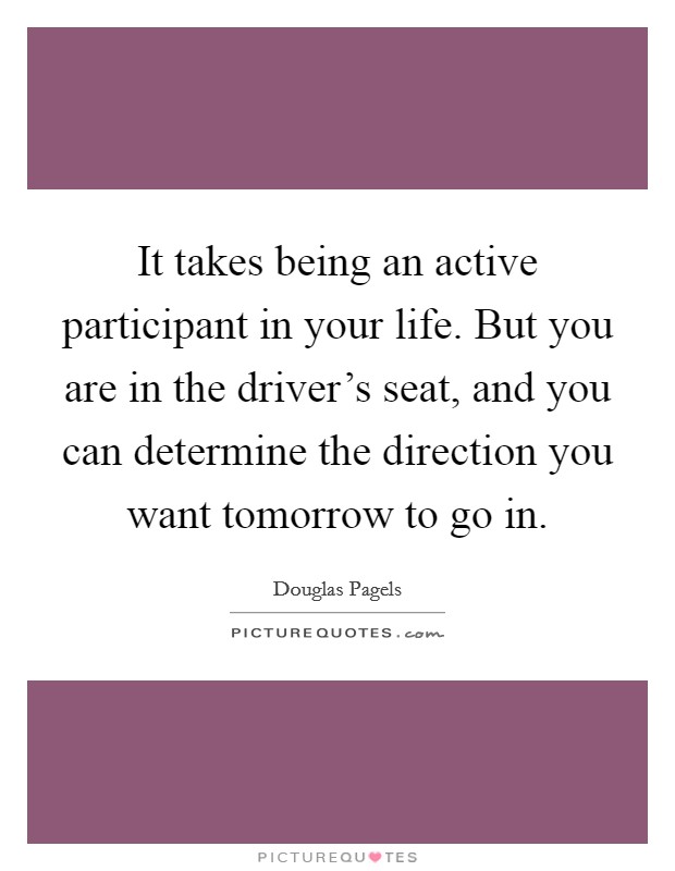 It takes being an active participant in your life. But you are in the driver's seat, and you can determine the direction you want tomorrow to go in. Picture Quote #1