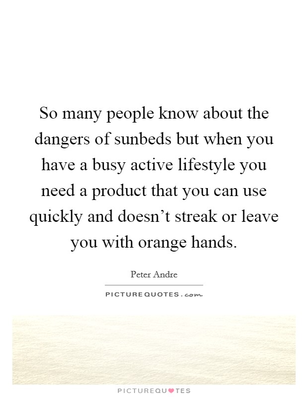 So many people know about the dangers of sunbeds but when you have a busy active lifestyle you need a product that you can use quickly and doesn't streak or leave you with orange hands. Picture Quote #1